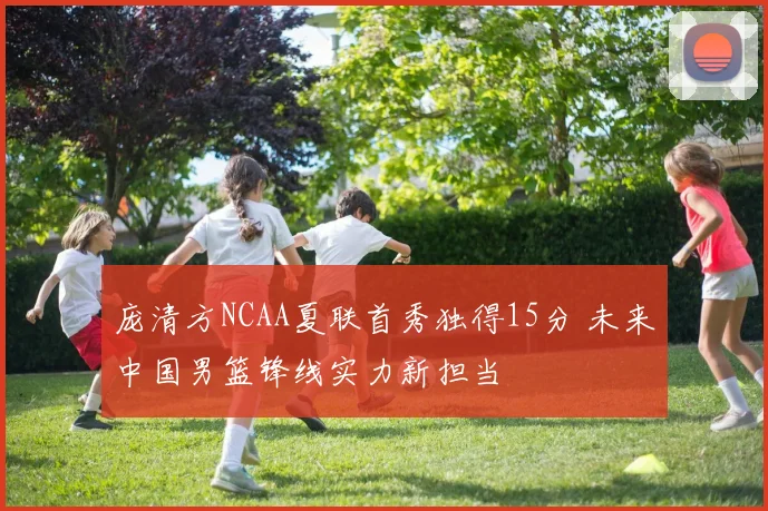 庞清方NCAA夏联首秀独得15分 未来中国男篮锋线实力新担当