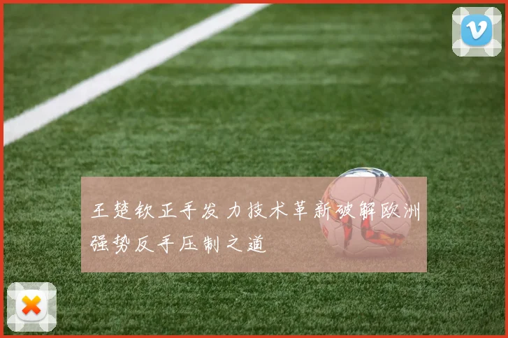 王楚钦正手发力技术革新破解欧洲强势反手压制之道