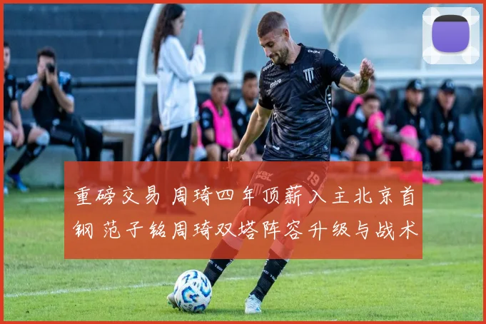 重磅交易 周琦四年顶薪入主北京首钢 范子铭周琦双塔阵容升级与战术兼容全解析