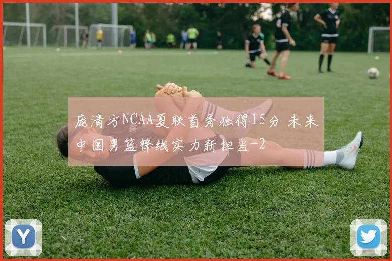 庞清方NCAA夏联首秀独得15分 未来中国男篮锋线实力新担当