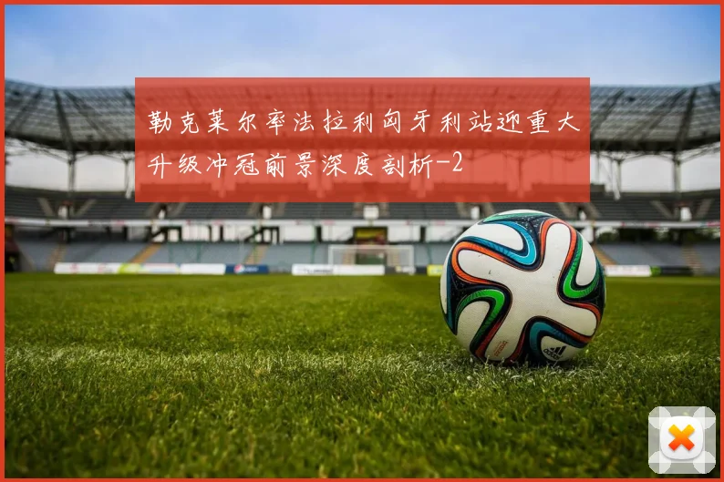 勒克莱尔率法拉利匈牙利站迎重大升级冲冠前景深度剖析