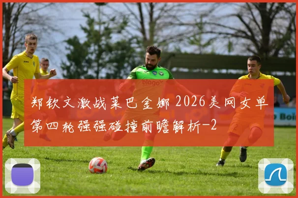郑钦文激战莱巴金娜 2026美网女单第四轮强强碰撞前瞻解析