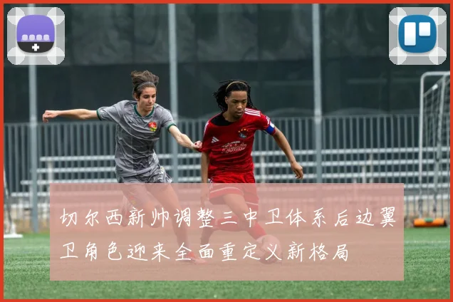 切尔西新帅调整三中卫体系后边翼卫角色迎来全面重定义新格局