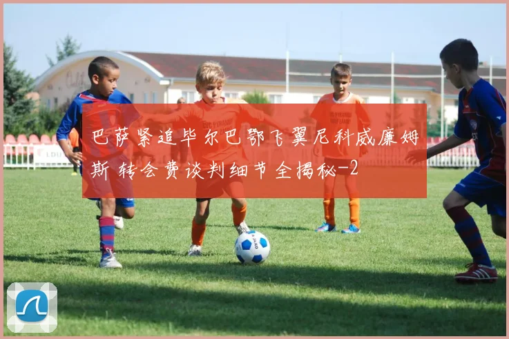 巴萨紧追毕尔巴鄂飞翼尼科威廉姆斯 转会费谈判细节全揭秘