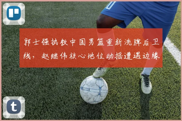 郭士强执教中国男篮重新洗牌后卫线，赵继伟核心地位动摇遭遇边缘化困境