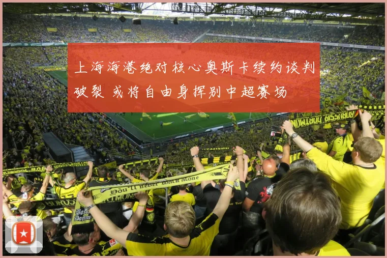 上海海港绝对核心奥斯卡续约谈判破裂 或将自由身挥别中超赛场