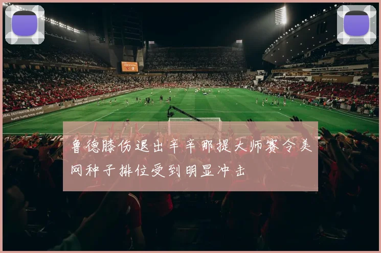 鲁德膝伤退出辛辛那提大师赛令美网种子排位受到明显冲击