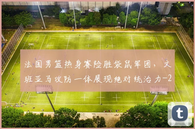 法国男篮热身赛险胜袋鼠军团,文班亚马攻防一体展现绝对统治力