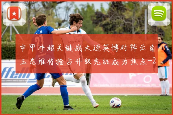 中甲冲超关键战大连英博对阵云南玉昆谁将抢占升级先机成为焦点