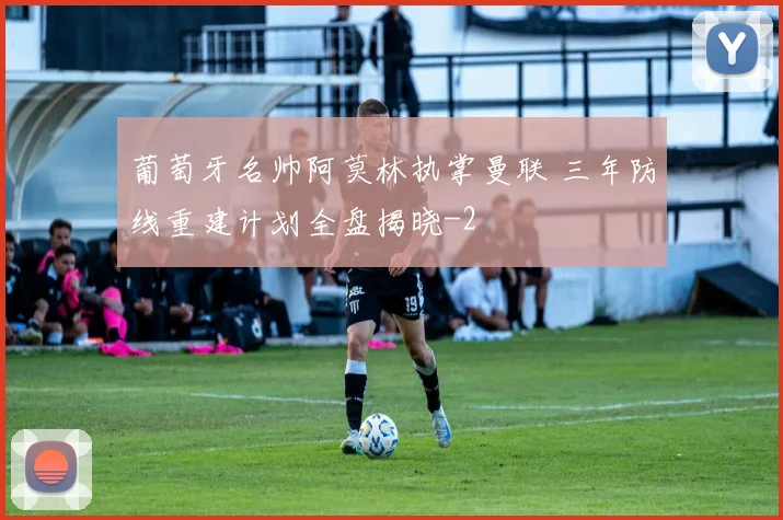 葡萄牙名帅阿莫林执掌曼联 三年防线重建计划全盘揭晓