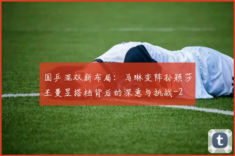 国乒混双新布局：马琳变阵孙颖莎王曼昱搭档背后的深意与挑战