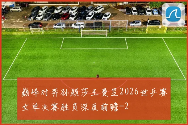 巅峰对弈孙颖莎王曼昱2026世乒赛女单决赛胜负深度前瞻