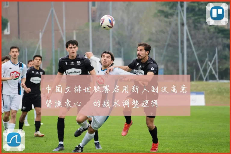 中国女排世联赛启用新人副攻高意替换袁心玥的战术调整逻辑