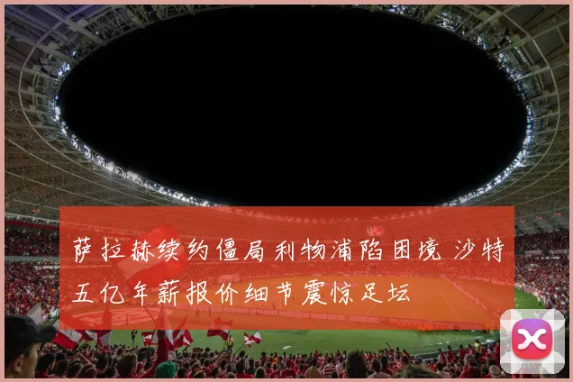 萨拉赫续约僵局利物浦陷困境 沙特五亿年薪报价细节震惊足坛