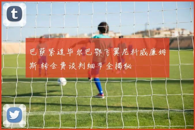 巴萨紧追毕尔巴鄂飞翼尼科威廉姆斯 转会费谈判细节全揭秘