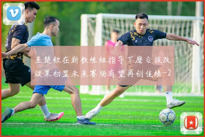 王楚钦在新教练组指导下磨合技改效果初显未来赛场有望再创佳绩