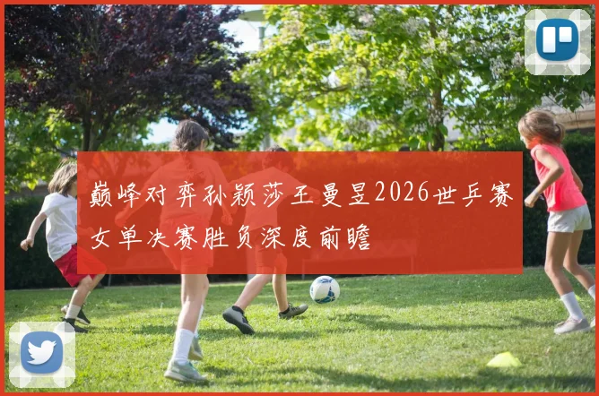 巅峰对弈孙颖莎王曼昱2026世乒赛女单决赛胜负深度前瞻