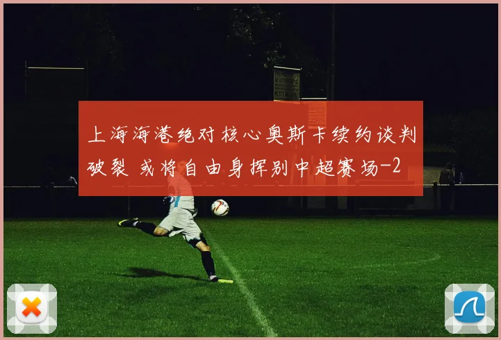 上海海港绝对核心奥斯卡续约谈判破裂 或将自由身挥别中超赛场
