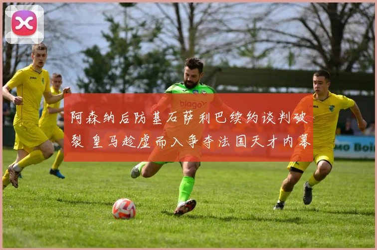 阿森纳后防基石萨利巴续约谈判破裂 皇马趁虚而入争夺法国天才内幕揭秘