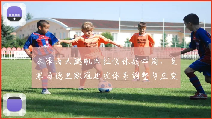 本泽马大腿肌肉拉伤休战四周，皇家马德里欧冠进攻体系调整与应变策略解析
