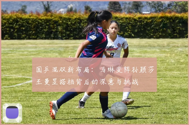国乒混双新布局：马琳变阵孙颖莎王曼昱搭档背后的深意与挑战