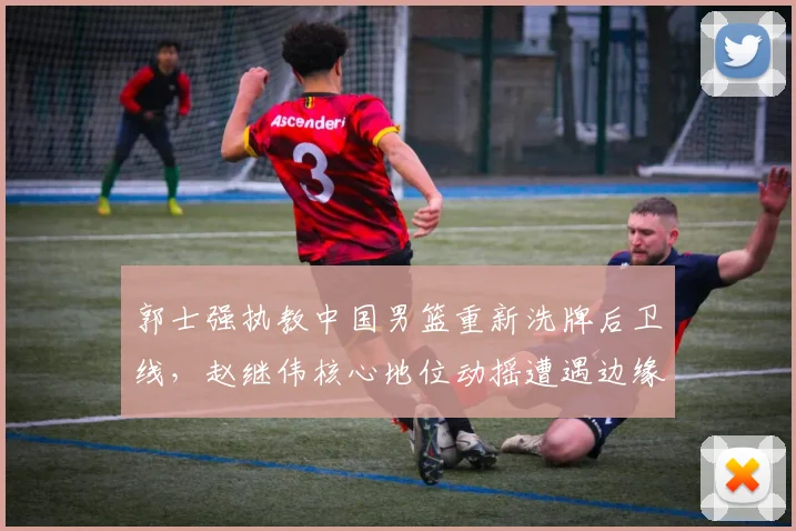郭士强执教中国男篮重新洗牌后卫线，赵继伟核心地位动摇遭遇边缘化困境