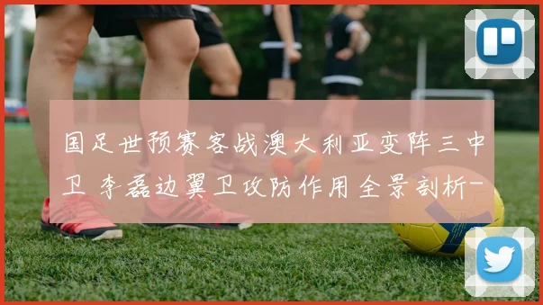 国足世预赛客战澳大利亚变阵三中卫 李磊边翼卫攻防作用全景剖析